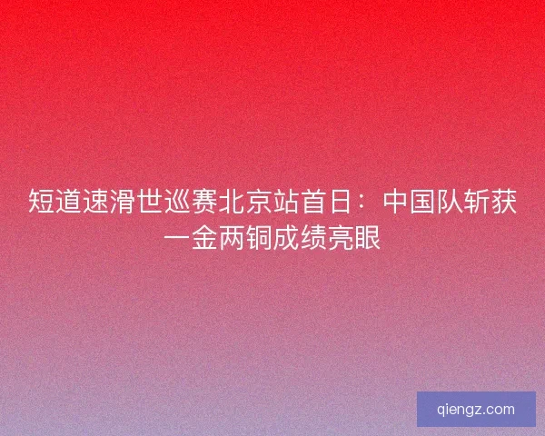 短道速滑世巡赛北京站首日：中国队斩获一金两铜成绩亮眼