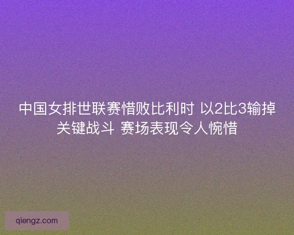 中国女排世联赛惜败比利时 以2比3输掉关键战斗 赛场表现令人惋惜